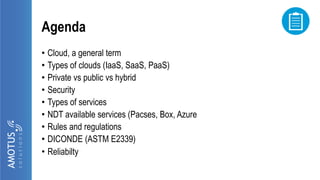 Agenda
• Cloud, a general term
• Types of clouds (IaaS, SaaS, PaaS)
• Private vs public vs hybrid
• Security
• Types of services
• NDT available services (Pacses, Box, Azure
• Rules and regulations
• DICONDE (ASTM E2339)
• Reliabilty
 