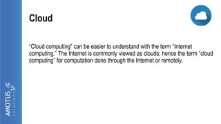 Cloud
“Cloud computing” can be easier to understand with the term “Internet
computing.” The Internet is commonly viewed as clouds; hence the term “cloud
computing” for computation done through the Internet or remotely.
 