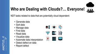 Who are Dealing with Clouds?… Everyone!
NDT tasks related to data that are potentially cloud dependent:
• Generate data
• Sort data
• Manage data
• Find data
• Read data
• Visualize data
• Automate data interpretation
• Detect defect on data
• Report defect
 