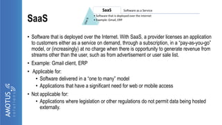 SaaS
• Software that is deployed over the Internet. With SaaS, a provider licenses an application
to customers either as a service on demand, through a subscription, in a “pay-as-you-go”
model, or (increasingly) at no charge when there is opportunity to generate revenue from
streams other than the user, such as from advertisement or user sale list.
• Example: Gmail client, ERP
• Applicable for:
• Software delivered in a “one to many” model
• Applications that have a significant need for web or mobile access
• Not applicable for:
• Applications where legislation or other regulations do not permit data being hosted
externally.
 