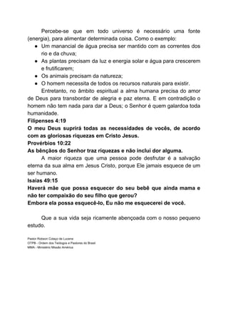 Percebe-se que em todo universo é necessário uma fonte
(energia), para alimentar determinada coisa. Como o exemplo:
● Um manancial de água precisa ser mantido com as correntes dos
rio e da chuva;
● As plantas precisam da luz e energia solar e água para crescerem
e frutificarem;
● Os animais precisam da natureza;
● O homem necessita de todos os recursos naturais para existir.
Entretanto, no âmbito espiritual a alma humana precisa do amor
de Deus para transbordar de alegria e paz eterna. E em contradição o
homem não tem nada para dar a Deus; o Senhor é quem galardoa toda
humanidade.
Filipenses 4:19
O meu Deus suprirá todas as necessidades de vocês, de acordo
com as gloriosas riquezas em Cristo Jesus.
Provérbios 10:22
As bênçãos do Senhor traz riquezas e não inclui dor alguma.
A maior riqueza que uma pessoa pode desfrutar é a salvação
eterna da sua alma em Jesus Cristo, porque Ele jamais esquece de um
ser humano.
Isaías 49:15
Haverá mãe que possa esquecer do seu bebê que ainda mama e
não ter compaixão do seu filho que gerou?
Embora ela possa esquecê-lo, Eu não me esquecerei de você.
Que a sua vida seja ricamente abençoada com o nosso pequeno
estudo.
Pastor Robson Colaço de Lucena
OTPB - Ordem dos Teólogos e Pastores do Brasil
MMA - Ministério Missão América
 