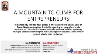 A MOUNTAIN TO CLIMB FOR
ENTREPRENEURS
India recently jumped four places in the latest World Bank’s Ease of
Doing Business rankings. But is the country an easy place to do
business in ? Here is the second part of a series of articles spanning
multiple sectors examining what has changed in the past 18 months or
so and what needs to change:
 