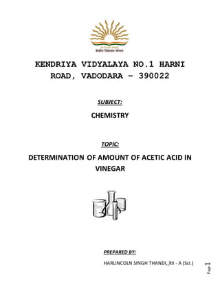 Page
1
KENDRIYA VIDYALAYA NO.1 HARNI
ROAD, VADODARA – 390022
SUBJECT:
CHEMISTRY
TOPIC:
DETERMINATION OF AMOUNT OF ACETIC ACID IN
VINEGAR
PREPARED BY:
HARLINCOLN SINGH THANDI, XII - A (Sci.)
 