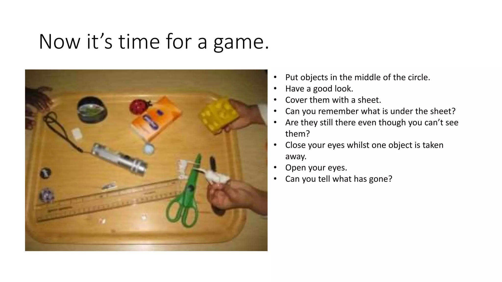 Now it’s time for a game.
• Put objects in the middle of the circle.
• Have a good look.
• Cover them with a sheet.
• Can you remember what is under the sheet?
• Are they still there even though you can’t see
them?
• Close your eyes whilst one object is taken
away.
• Open your eyes.
• Can you tell what has gone?
 