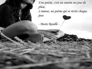 Une poésie, c'est un sourire un jour de pluie,L'amour, un poème qui se récite chaque jour.- Marie Rouille - 