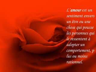 L’amour est un sentiment envers un être ou une chose qui pousse les personnes qui le ressentent à adopter un comportement, plus ou moins rationnel.