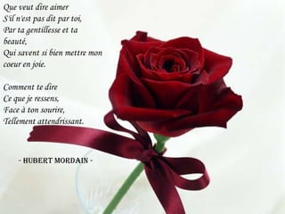 Que veut dire aimerS'il n'est pas dit par toi,Par ta gentillesse et ta beauté,Qui savent si bien mettre mon coeur en joie.Comment te direCe que je ressens,Face à ton sourire,Tellement attendrissant.        - Hubert Mordain - 