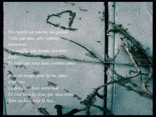 Un regard, un sourire, des parolesVoila que nous nous sommes rencontrésUn souffle, une pensée, des mots drôlesEt voila que nous nous sommes aimésPour un temps, pour la vie, nous n'savionsLe destin a choisi notre voieEt c'est tous les deux que nous ironsTout au loin, tout là-bas...