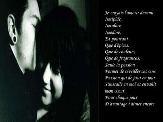 Je croyais l'amour devenuInsipide,Incolore,Inodore,Et pourtantQue d'épices,Que de couleurs,Que de fragrances,Seule la passionPermet de réveiller ces sensPassion qui de jour en jourS'installe en moi et envahit mon coeurPour chaque jourD'avantage t'aimer encore