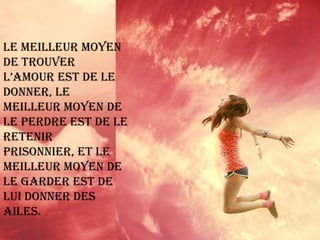 Le meilleur moyen de trouver l’amour est de le donner, le meilleur moyen de le perdre est de le retenir prisonnier, et le meilleur moyen de le garder est de lui donner des ailes. 