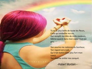 Tu es la plus belle de toute les fleurs,Celle qui embellie ma vie,Qui remplit ma tête de mille couleurs,Même quand dans mon coeur tout est gris.Ton sourire me redonne du bonheur,Ton regard est si joli,Qu'il fait battre bien plus fort mon coeur,Ton charme entier me conquit.-Hubert Mordain - 