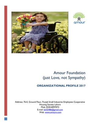 Amour Foundation
(just Love, not Sympathy)
ORGANIZATIONAL PROFILE 2017
Address: 76-E, Ground Flour, Punjab Small Industries Employees Cooperative
Housing Society Lahore
Mob: 0320-8497073
E-mail: lail32486@gmail.com
Web: www.amours.com
 