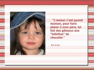 “ L'amour c'est quand maman, pour faire plaisir à mon père, lui  fait des gâteaux aux “bébittes” de chocolat.” Eve, 5 ans. 