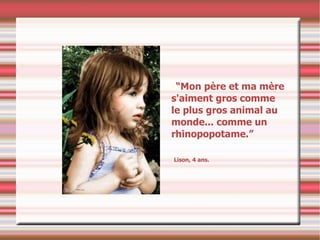 “ Mon père et ma mère s'aiment gros comme le plus gros animal au monde... comme un rhinopopotame.” Lison, 4 ans. 