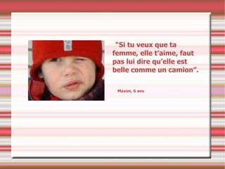 “ Si tu veux que ta femme, elle t’aime, faut pas lui dire qu’elle est belle comme un camion”. Maxim, 6 ans 