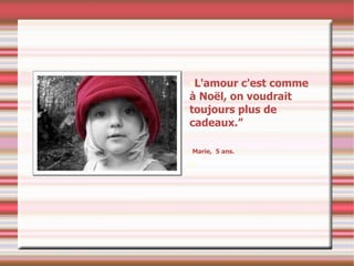 L'amour c'est comme à Noël, on voudrait toujours plus de cadeaux.” Marie,  5 ans. 