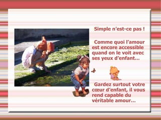 Simple n’est-ce pas ! Comme quoi l’amour est encore accessible quand on le voit avec ses yeux d’enfant…  Gardez surtout votre cœur d’enfant, il vous rend capable du véritable amour… 