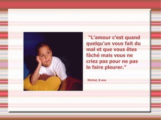 “ L’amour c’est quand quelqu’un vous fait du mal et que vous êtes fâché mais vous ne criez pas pour ne pas le faire pleurer.” Michel, 8 ans 