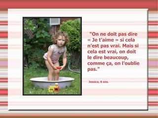 “ On ne doit pas dire « Je t’aime » si cela n’est pas vrai. Mais si cela est vrai, on doit le dire beaucoup, comme ça, on l’oublie pas.”  Jessica, 8 ans. 