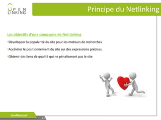Principe du Netlinking
Les objectifs d’une campagne de Net Linking
•Développer la popularité du site pour les moteurs de recherches
•Accélérer le positionnement du site sur des expressions précises.
•Obtenir des liens de qualité qui ne pénaliseront pas le site

Confidentiel
Confidentiel

13
13

 