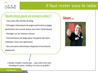 Il faut rester sous le radar
Quels liens peut-on encore créer ?
• Liens dans des articles de blog
• Echanges réciproques de pages partenaires à pages
partenaires (ou encore mieux sans liens réciproques)
• Partages sur les réseaux sociaux
• Commentaires de blogs (pour récupérer des liens
nofollow / liens non optimisés)
• Des annuaires thématique disposant d’une bonne
popularité

L’amour simple n’existe pas … plus votre lien sera
compliqué à avoir, meilleur en sera sa qualité !
Confidentiel
Confidentiel

17
17

Sinon …

 