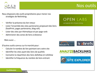 Nos outils
Nous disposons des outils propriétaires pour mener nos
stratégies de Netlinking:
•
•
•
•

Vérifier la présence du lien retour
Lister l’ensemble des sites partenaires proposant des liens
(footPrint, pages partenaires, blog roll).
Lister des sites par thématique et par page rank
Administrer des zones de liens à distance
Mais aussi ...

D’autres outils connus sur le marché pour:
• Calculer le nombre de lien pointant vers votre site
• Identifier les sites ayant des liens de qualités
• Connaitre la répartition des liens dofollow et nofollow
• Identifier la fréquence du nombre de liens entrant

Confidentiel
Confidentiel

19
19

 