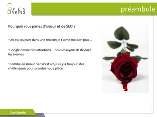 préambule
Pourquoi vous parlez d’amour et de SEO ?
•On est toujours dans une relation je t’aime moi non plus …
•Google devine nos intentions … nous essayons de deviner
les siennes
•Comme en amour rien n’est acquis il y a toujours des
challengeurs pour prendre notre place.

Confidentiel
Confidentiel

2
2

 