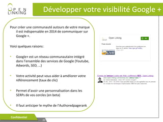 Développer votre visibilité Google +
Pour créer une communauté autours de votre marque
il est indispensable en 2014 de communiquer sur
Google +.
Voici quelques raisons:
•

Google+ est un réseau communautaire intégré
dans l’ensemble des services de Google (Youtube,
Adwords, SEO, …)

•

Votre activité peut vous aider à améliorer votre
référencement (taux de clic)

•

Permet d’avoir une personnalisation dans les
SERPs de vos cercles (en beta)

•

Il faut anticiper le mythe de l’Authoredpagerank

Confidentiel
Confidentiel

20
20

 