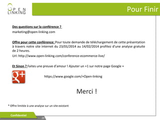 Pour Finir
Des questions sur la conférence ?
marketing@open-linking.com
Offre pour cette conférence: Pour toute demande de téléchargement de cette présentation
à travers notre site internet du 23/01/2014 au 14/02/2014 profitez d’une analyse gratuite
de 2 heures.
Url: http://www.open-linking.com/conference-ecommerce-live/
Et Sinon ? Faites une preuve d’amour ! Ajouter un +1 sur notre page Google +
https://www.google.com/+Open-linking

Merci !
* Offre limitée à une analyse sur un site existant
Confidentiel
Confidentiel

29
29

 