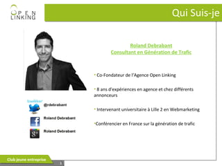 Qui Suis-je
Roland Debrabant
Consultant en Génération de Trafic

• Co-Fondateur de l’Agence Open Linking
• 8 ans d'expériences en agence et chez différents
annonceurs
• Intervenant universitaire à Lille 2 en Webmarketing
•Conférencier en France sur la génération de trafic

Club jeune entreprise
Club jeune entreprise

3
3

 