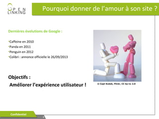 Pourquoi donner de l’amour à son site ?
Dernières évolutions de Google :
•Caffeine en 2010
•Panda en 2011
•Penguin en 2012
•Colibri : annonce officielle le 26/09/2013

Objectifs :
Améliorer l’expérience utilisateur !

Confidentiel
Confidentiel

4
4

© Capt Kodak, Flickr, CC by-nc 2.0

 