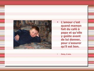 L’amour c’est quand maman fait du café à papa et qu’elle y goûte avant de lui donner, pour s’assurer qu’il est bon. Dany, 6 ans. 