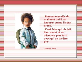 Personne ne décide vraiment qui il va épouser quand il sera grand. C'est Dieu qui choisit bien avant et on découvre plus tard avec qui on va être pris. Emanuel, 6 ans. 