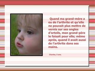 Quand ma grand-mère a eu de l’arthrite et qu’elle ne pouvait plus mettre de vernis sur ses ongles d’orteils, mon grand-père le faisait pour elle; même après, quand il avait aussi de l’arthrite dans ses mains. Charles, 5 ans. 