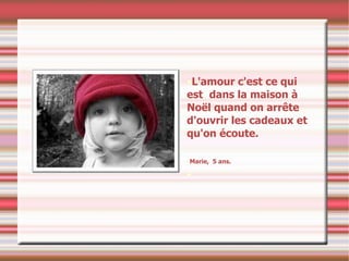 L'amour c'est ce qui est  dans la maison à Noël quand on arrête d'ouvrir les cadeaux et qu'on écoute. Marie,  5 ans. 