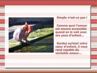 Simple n’est-ce pas ! Comme quoi l’amour est encore accessible quand on le voit avec ses yeux d’enfant…  Gardez surtout votre cœur d’enfant, il vous rend capable du véritable amour… 