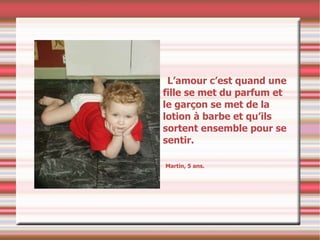 L’amour c’est quand une fille se met du parfum et le garçon se met de la lotion à barbe et qu’ils sortent ensemble pour se sentir. Martin, 5 ans. 