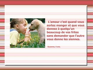 L’amour c’est quand vous sortez manger et que vous donnez à quelqu’un beaucoup de vos frites sans demander que l’autre vous donne les siennes. Suzanne, 5 ans. 