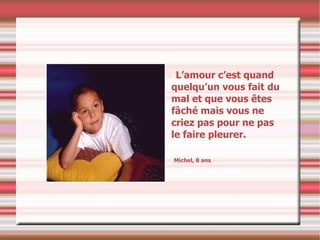 L’amour c’est quand quelqu’un vous fait du mal et que vous êtes fâché mais vous ne criez pas pour ne pas le faire pleurer. Michel, 8 ans 