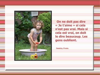 On ne doit pas dire « Je t’aime » si cela n’est pas vrai. Mais si cela est vrai, on doit le dire beaucoup. Les gens oublient. Jessica, 8 ans. 