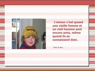 L’amour c’est quand une vieille femme et un vieil homme sont encore amis, même quand ils se connaissent bien. Tom, 6 ans. 