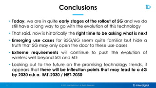 Conclusions
• Today, we are in quite early stages of the rollout of 5G and we do
still have a long way to go with the evolution of this technology
• That said, now is historically the right time to be asking what is next
• Emerging use cases for B5G/6G seem quite familiar but hide a
truth that 5G may only open the door to these use cases
• Extreme requirements will continue to push the evolution of
wireless well beyond 5G and 6G
• Looking out to the future on the promising technology trends, it
appears that there will be inflection points that may lead to a 6G
by 2030 a.k.a. IMT-2030 / NET-2030
© 2021 InterDigital, Inc. All Rights Reserved.
17
 