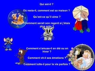 Qui est-il ?  Où reste-il, comment est sa maison ?  Qu’est-ce qu’il aime ? Comment serait son regard si j’étais plus près ? Comment s’amuse-il en été ou en hiver ? Comment vit-il ses émotions ?  Comment lutte-il pour la vie parfois ? 