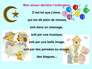 Mon amour derrière l’ordinateur   C’est toi que j’aime,  qui me dit plein de choses, soit dans un message,  soit par une musique, soit par une belle image, soit par des pensées ou encore  des blagues... 