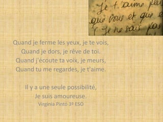 Quand je ferme les yeux, je te vois,
Quand je dors, je rêve de toi.
Quand j'écoute ta voix, je meurs,
Quand tu me regardes, je t'aime.
Il y a une seule possibilité,
Je suis amoureuse.
Virginia Pintó 3º ESO