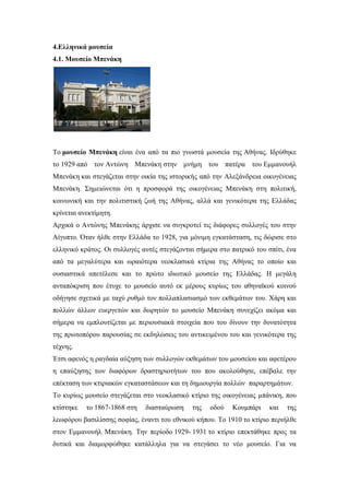 4.Ελληνικά μουσεία
4.1. Μουσείο Μπενάκη
Το μουσείο Μπενάκη είναι ένα από τα πιο γνωστά μουσεία της Αθήνας. Ιδρύθηκε
το 1929 από τον Αντώνη Μπενάκη στην μνήμη του πατέρα του Εμμανουήλ
Μπενάκη και στεγάζεται στην οικία της ιστορικής από την Αλεξάνδρεια οικογένειας
Μπενάκη. Σημειώνεται ότι η προσφορά της οικογένειας Μπενάκη στη πολιτική,
κοινωνική και την πολιτιστική ζωή της Αθήνας, αλλά και γενικότερα της Ελλάδας
κρίνεται ανεκτίμητη.
Αρχικά ο Αντώνης Μπενάκης άρχισε να συγκροτεί τις διάφορες συλλογές του στην
Αίγυπτο. Όταν ήλθε στην Ελλάδα το 1928, για μόνιμη εγκατάσταση, τις δώρισε στο
ελληνικό κράτος. Οι συλλογές αυτές στεγάζονται σήμερα στο πατρικό του σπίτι, ένα
από τα μεγαλύτερα και ωραιότερα νεοκλασικά κτίρια της Αθήνας το οποίο και
ουσιαστικά απετέλεσε και το πρώτο ιδιωτικό μουσείο της Ελλάδας. Η μεγάλη
ανταπόκριση που έτυχε το μουσείο αυτό εκ μέρους κυρίως του αθηναϊκού κοινού
οδήγησε σχετικά με ταχύ ρυθμό τον πολλαπλασιασμό των εκθεμάτων του. Χάρη και
πολλών άλλων ευεργετών και δωρητών το μουσείο Μπενάκη συνεχίζει ακόμα και
σήμερα να εμπλουτίζεται με περιουσιακά στοιχεία που του δίνουν την δυνατότητα
της πρωτοπόρου παρουσίας σε εκδηλώσεις του αντικειμένου του και γενικότερα της
τέχνης.
Έτσι αφενός η ραγδαία αύξηση των συλλογών εκθεμάτων του μουσείου και αφετέρου
η επαύξησης των διαφόρων δραστηριοτήτων του που ακολούθησε, επέβαλε την
επέκταση των κτιριακών εγκαταστάσεων και τη δημιουργία πολλών παραρτημάτων.
Το κυρίως μουσείο στεγάζεται στο νεοκλασικό κτίριο της οικογένειας μπάνικη, που
κτίστηκε το 1867-1868 στη διασταύρωση της οδού Κουμπάρι και της
λεωφόρου βασιλίσσης σοφίας, έναντι του εθνικού κήπου. Το 1910 το κτίριο περιήλθε
στον Εμμανουήλ Μπενάκη. Την περίοδο 1929- 1931 το κτίριο επεκτάθηκε προς τα
δυτικά και διαμορφώθηκε κατάλληλα για να στεγάσει το νέο μουσείο. Για να
 