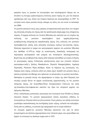 μπορέσει όμως το μουσείο να λειτουργήσει σαν ολοκληρωμένο ίδρυμα και να
στεγάσει τις συνεχώς εμπλουτιζόμενες συλλογές έργων τέχνης του, μια νέα πτέρυγα
σχεδιάστηκε από τους Αλέκο και στέφανο Καλλιγά και ολοκληρώθηκε το 1997. Το
κεντρικό αυτό κτίριο μουσείο άνοιξε επίσημα τις πύλες του στο κοινό το καλοκαίρι
του 2000.
Το μουσείο φιλοξενεί στους τρεις ορόφους αντιπροσωπευτικά έργα όλων των εποχών
της ελληνικής ιστορίας και τέχνης από την προϊστορική εποχή μέχρι τους σύγχρονους
καιρούς. Η αρχική συλλογή του Αντώνη Μπενάκη που αποτελεί και τον πυρήνα της
συλλογής του μουσείου περιελάμβανε έργα αρχαίας βυζαντινής,
μεταβυζαντινής, ισλαμικής και παραδοσιακής τέχνης. Στις συλλογές του μουσείου
περιλαμβάνονται επίσης έργα ασιατικής (κινέζικης κυρίως) και κοπτικής τέχνης.
Ιδιαίτερα σημαντικά το τμήμα των φωτογραφικών αρχείων του μουσείου Μπενάκη
που ιδρύθηκε το 1973 με στόχο τη συγκέντρωση, διαφύλαξη, καταγραφή και
ταξινόμηση φωτογραφιών από μνημεία και αντικείμενα παλαιοχριστιανικής,
βυζαντινής και μεταβυζαντινής τέχνης αλλά γρήγορα επεκτάθηκε με αγορές ή δωρεές
σε φωτογραφίες τέχνης. Ενδεικτικά, φιλοξενούνται έργα των γνωστών ελλήνων
φωτογράφων nelly’s, βούλας Παπαϊωάννου, Περικλή Παπαχατζηδάκη, Δημήτρη
Χαρισιάδη, Νικόλαου Ρίζου, Νικόλαου. Κατά τη διάρκεια της λειτουργίας του,
διάφορα έργα τέχνης, συλλογές αλλά και κτίρια έχουν δωριθεί στο μουσείο όπως η
έπαυλη κουλούρα στο Φάληρο που πρόκειται να φιλοξενήσει το μουσείο παιγνιδιών.
Πρόσφατα το μουσείο άνοιξε νέα παραρτήματα το κτίριο της οδού Πειραιώς που
στεγάζει μεταξύ άλλων τα αρχεία νεοελληνικής αρχιτεκτονικής, το νέο μουσείο
ισλαμικής τέχνης, την πινακοθήκη Νίκου Χατζηκυριάκου Γκίκα και την οικία
της Πηνελόπης στην Κηφισιά που αποτελεί την έδρα του ιστορικού αρχείου του
ιδρύματος Μπενάκη.
Είναι ο παλαιότερος μουσειακός οργανισμός που λειτουργεί στην Ελλάδα ως ίδρυμα
ιδιωτικού δικαίου. Το μουσείο πραγματοποιεί πολλές περιοδικές εκθέσεις σε
συνεργασία με ελληνικά αλλά και ξένα μουσεία. Στους χώρους του επίσης λειτουργεί
εργαστήριο αποκατάστασης και συντήρησης έργων τέχνης, κυλικείο και πωλητήριο.
Εκτός από τις εκθέσεις, το μουσείο έχει προχωρήσει και σε σειρά εκδόσεων.
Τα ιστορικά αρχεία του μουσείου Μπενάκη αποτελούν ένα από τα πλέον
συγκροτημένα και πλούσια αρχειοφυλάκια στον ελληνικό χώρο, που οργανώθηκε και
άρχισε να λειτουργεί ως ιδιαίτερο τμήμα από το 1955.
 