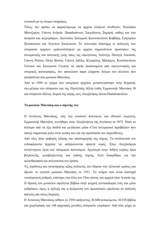 γνωστού με το όνομα νικηφόρος.
Τέλος, δεν πρέπει να παραλείψουμε τα αρχεία ελλήνων συνθετών, Νικολάου
Μάντζαρου, Γιάννη Ανδρέα. Παπαϊωάννου, Σπυρίδωνος Σαμαρά, καθώς και των
ποιητών και πεζογράφων, Διονυσίου Σολωμού, Κωνσταντίνου Καβάφη, Γρηγορίου
Ξενόπουλου και Άγγελου Σικελιανού. Το τελευταίο διάστημα οι συλλογές των
ιστορικών αρχείων εμπλουτίστηκαν με αρχεία σημαινόντων προσώπων της
πνευματικής και πολιτικής ζωής όπως της οικογένειας Λούντζη, Παναγή Λεκατσά,
Γιάννη Ρίτσου, Όλγα Βότση, Γιάννη Δάλλα, Κλεαρέτης Μαλάμου, Κωνσταντίνου
Γόντικα και Στυλιανού Γονατά, τα οποία πλαισιωμένα από οικογενειακές και
ιστορικές φωτογραφίες, δεν αποτελούν παρά ελάχιστο δείγμα του πλούτου που
φυλάσσεται στο μουσείο Μπενάκη.
Από το 1994 το τμήμα των ιστορικών αρχείων μεταστεγάστηκε στην Κηφισιά,
στο μέγαρο του στέφανου και της Πηνελόπης δέλτα (οδός Εμμανουήλ Μπενάκη 38
και στέφανου δέλτα), δωρεά της κόρης τους Αλεξάνδρας δέλτα-Παπαδοπούλου.
Το μουσείο Μπενάκη και ο ιδρυτής του
O Αντώνιος Μπενάκης, γιός του γνωστού πολιτικού, και εθνικού ευεργέτη,
Εμμανουήλ Μπενάκη, γεννήθηκε στην Αλεξάνδρεια της Αιγύπτου το 1873. Ήταν το
δεύτερο από τα έξη παιδιά και μεγάλωσε μέσα σ’ένα πνευματικό περιβάλλον που
έπαιξε σημαντικό ρόλο στην αγάπη του για την προστασία του παρελθόντος
Από νέος ήταν φοβερός λάτρης και υποστηριχτής της τέχνης. Τα συλλεκτικά του
ενδιαφέροντα άρχισαν να εκδηλώνονται αρκετά νωρίς. Στην Αλεξάνδρεια
συγκέντρωνε έργα του ισλαμικού πολιτισμού. Αργότερα στην Αθήνα κυρίως έργα
βυζαντινής, μεταβυζαντινής και λαϊκής τέχνης. Εκεί διακρίθηκε για την
φιλανθρωπική και πολιτιστική του δράση.
Τις τεράστιες και ανεκτίμητης αξίας συλλογές του δώρισε στο ελληνικό κράτος και
ίδρυσε το γνωστό μουσείο Μπενάκη το 1931. Το κτήριο που είναι αυστηρά
νεοκλασικού ρυθμού, κτίστηκε στα τέλη του 19ου αιώνα, και αρχικά ήταν ή οικία της
Η ίδρυση του μουσείου οφείλεται βέβαια στην ψυχική γενναιοδωρία ενός και μόνο
ανθρώπου, όμως η εξέλιξη και η διεύρυνση των προοπτικών οφείλεται σε πολλούς
παλιούς και νέους δωρητές.
Ο Αντώνιος Μπενάκης πέθανε το 1954 αφήνοντας 26.600 αντικείμενα, 10.410 βιβλία
και χειρόγραφα, και 146 αρχειακές μονάδες ιστορικών εγγράφων. Από τότε μέχρι το
 