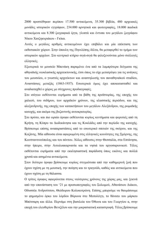 2000 προστέθηκαν περίπου 17.500 αντικείμενα, 35.300 βιβλία, 480 αρχειακές
μονάδες ιστορικών εγγράφων, 234.000 αρνητικά και φωτογραφίες, 18.000 παιδικά
αντικείμενα και 8.300 ζωγραφικά έργα, γλυπτά και έντυπα του μεγάλου ζωγράφου
Νίκου Χατζηκυριάκου - Γκίκα.
Αυτός ο μεγάλος αριθμός αντικειμένων έχει επιβάλει και μία επέκταση των
εκθεσιακών χώρων. Στην έπαυλη της Πηνελόπης δέλτα, θα μεταφερθεί το τμήμα των
ιστορικών αρχείων. Στο κεντρικό κτήριο σιγά-σιγά θα φιλοξενούνται μόνο συλλογές
ελληνικές.
Εξωτερικά το μουσείο Μπενάκη παραμένει ένα από τα λαμπρότερα δείγματα της
αθηναϊκής νεοκλασικής αρχιτεκτονικής, έτσι όπως το είχε μετατρέψει για τις ανάγκες
του μουσείου, ο γνωστός αρχιτέκτων και αναστηλωτής του παναθηναϊκού σταδίου,
Αναστάσιος μεταξάς (1863-1937). Εσωτερικά όμως έχει αποκατασταθεί και
αναδιαταχθεί ο χώρος με σύγχρονες προδιαγραφές.
Στο ισόγειο εκθέτονται ευρήματα από τα βάθη της προϊστορίας, της εποχής του
χαλκού, του σιδήρου, των αρχαϊκών χρόνων, της κλασσικής περιόδου, και της
αλεξανδρινής, της εποχής των κατακτήσεων του μεγάλου Αλεξάνδρου, της ρωμαϊκής
κατοχής, και ακόμα της βυζαντινής αυτοκρατορίας.
Στο πρώτο, και πιο ωραίο όροφο εκθέτονται κυρίως κεντήματα και φορεσιές από τη
Κρήτη, τη Κύπρο τα Δωδεκάνησα και τις Κυκλάδες από την περίοδο της κατοχής.
Βρίσκουμε επίσης αναπαραστάσεις από το εσωτερικό σπιτιών της σκύρου, και της
Κοζάνης. Μία αίθουσα είναι αφιερωμένη στις ελληνικές κοινότητες της Σμύρνης, της
Κωνσταντινούπολης και του πόντου. Άλλες αίθουσες στην Θεσσαλία, στα Επτάνησα,
στην ήπειρο, στην Αιτωλοακαρνανία και τα νησιά του αργοσαρωνικού. Τέλος
εκθέτονται ευρήματα από την εκκλησιαστική παράδοση όπως εικόνες και πολλά
χρυσά και ασημένια αντικείμενα.
Στον δεύτερο όροφο βρίσκουμε κυρίως στιγμιότυπα από την καθημερινή ζωή που
έχουν σχέση με τη μουσική, την ποίηση και το τραγούδι, καθώς και αντικείμενα που
έχουν σχέση με τη θάλασσα.
Ο τρίτος όροφος αφιερώνεται στους νεώτερους χρόνους της χώρας μας, και ξεκινά
από την επανάσταση του ‘21 με προσωπογραφίες του Σολωμού, Αθανάσιου Διάκου,
Οδυσσέα Ανδρούτσου, Θεόδωρου Κολοκοτρώνη. Επίσης μπορούμε να θαυμάσουμε
το φημισμένο όρκο του λόρδου Βύρωνα στο Μεσολόγγι, το θάνατο του μάρκου
Μπότσαρη και άλλα. Περνάμε στη βασιλεία του Όθωνα και του Γεωργίου α, στην
εποχή του ελευθερίου Βενιζέλου και την μικρασιατική καταστροφή. Τέλος βρίσκουμε
 