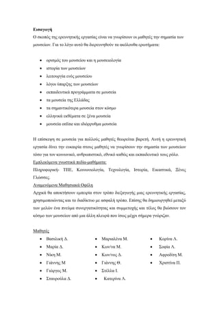 Εισαγωγή
Ο σκοπός της ερευνητικής εργασίας είναι να γνωρίσουν οι μαθητές την σημασία των
μουσείων. Για το λόγο αυτό θα διερευνηθούν τα ακόλουθα ερωτήματα:
 ορισμός του μουσείου και η μουσειολογία
 ιστορία των μουσείων
 λειτουργία ενός μουσείου
 λόγοι ύπαρξης των μουσείων
 εκπαιδευτικά προγράμματα σε μουσεία
 τα μουσεία της Ελλάδας
 τα σημαντικότερα μουσεία στον κόσμο
 ελληνικά εκθέματα σε ξένα μουσεία
 μουσεία online και ιδιόρρυθμα μουσεία
Η επίσκεψη σε μουσεία για πολλούς μαθητές θεωρείται βαρετή. Αυτή η ερευνητική
εργασία δίνει την ευκαιρία στους μαθητές να γνωρίσουν την σημασία των μουσείων
τόσο για τον κοινωνικό, ανθρωπιστικό, εθνικό καθώς και εκπαιδευτικό τους ρόλο.
Εμπλεκόμενα γνωστικά πεδία-μαθήματα:
Πληροφορική- ΤΠΕ, Κοινωνιολογία, Τεχνολογία, Ιστορία, Εικαστικά, Ξένες
Γλώσσες.
Αναμενόμενα Μαθησιακά Οφέλη
Αρχικά θα αποκτήσουν εμπειρία στον τρόπο διεξαγωγής μιας ερευνητικής εργασίας,
χρησιμοποιώντας και το διαδίκτυο με ασφαλή τρόπο. Επίσης θα δημιουργηθεί μεταξύ
των μελών ένα πνεύμα συνεργατικότητας και συμμετοχής και τέλος θα βιώσουν τον
κόσμο των μουσείων από μια άλλη πλευρά που ίσως μέχρι σήμερα γνώριζαν.
Μαθητές
 Βασιλική Δ.
 Μαρία Δ.
 Νίκη Μ.
 Γιάννης Μ
 Γιώργος Μ.
 Σταυρούλα Δ.
 Μαριαλένα Μ.
 Κων/να Μ.
 Κων/νος Δ.
 Γιάννης Θ.
 Στέλλα Ι.
 Κατερίνα Λ.
 Κορίνα Λ.
 Σοφία Λ.
 Αφροδίτη Μ.
 Χριστίνα Π.
 